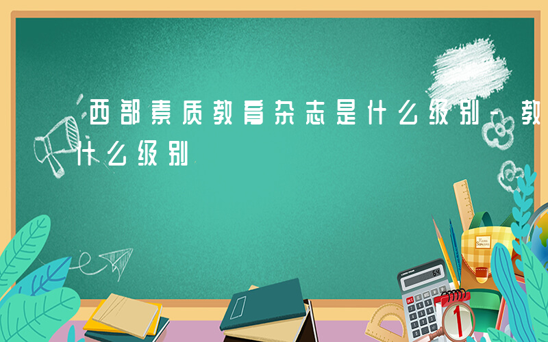 西部素质教育杂志是什么级别-教育 杂志是什么级别